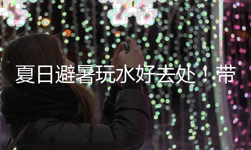 夏日避暑玩水好去处!带你玩转零碳公园